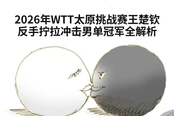 2026年WTT太原挑战赛王楚钦反手拧拉冲击男单冠军全解析